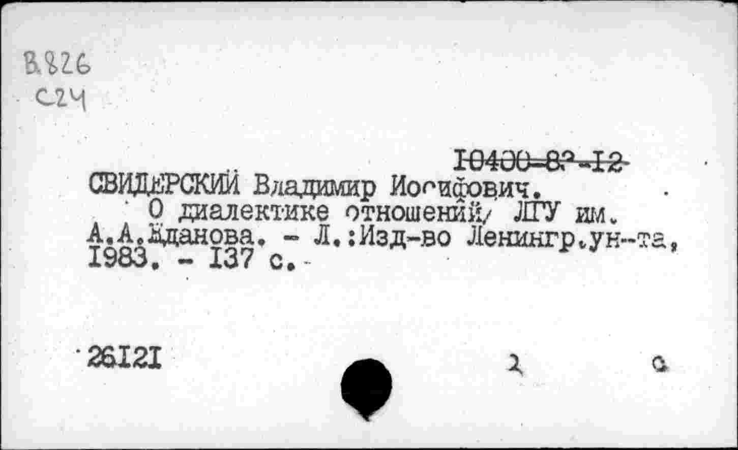 ﻿С2И
_т	10406*6? »12-
СВИДЕРСКИИ Владимир Иосифович.
О диалектике отношений/ ЛГУ им.
АД^зданова. - Л.:Изд-во Ленингр„ун-та,
•26121
г а